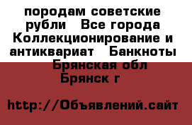 породам советские рубли - Все города Коллекционирование и антиквариат » Банкноты   . Брянская обл.,Брянск г.